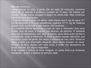 Mas ele continuou:
- Dependendo do beijo, a gente põe em ação 29 músculos, consome
cerca de 12 calorias e acelera o coração de 70 para 150 batidas por
minuto. - Aí ele tomou coragem e pegou na minha mão. Mas continuou
salivando seus perdigotos:
- A gente também gasta, na saliva, nada menos que 9 mg de água; 0,7
mg de albumina; 0,18 g de substâncias orgânica; 0,711 mg de matérias
graxas; 0,45 mg de sais e pelo menos 250 bactérias...
Aí o bactéria falante aproximou o rosto do meu e, tremendo, tirou seus
óculos, tirou os meus, e ficamos nos olhando, de pertinho. O bastante
para que eu descobrisse que, sem os óculos, seus olhos eram bonitos e
expressivos, azuis e brilhantes. E achei gostoso aquele calorzinho que
envolvia o corpo da gente. Ele beijou a pontinha do meu nariz, fechei os
olhos e senti sua respiração ofegante. Seus lábios tocaram os meus.
Primeiro de leve, depois com mais força, e então nos abraçamos de
bocas coladas, por alguns segundos.
E de repente o ônibus já havia chegado no ponto final e já tínhamos
transposto , juntos, o abismo do primeiro beijo.
 