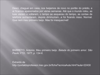 Desci, cheguei em casa, nos beijamos de novo no portão do prédio, e
aí ficamos apaixonados por várias semanas. Até que o mundo rolou, as
luas vieram e voltaram, o tempo se esqueceu do tempo, as contas de
telefone aumentaram, depois diminuíram...e foi ficando nisso. Normal.
Que nem meu primeiro beijo. Mas foi inesquecível!
BARRETO, Antonio. Meu primeiro beijo. Balada do primeiro amor. São
Paulo: FTD, 1977. p. 134-6.
Extraído de
http://portaldoprofessor.mec.gov.br/fichaTecnicaAula.html?aula=22430
 
