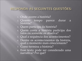 1. Onde ocorre a história?
2. Quanto tempo parece durar a
história?
3. Quem participa da história?
4. Quem conta a história participa dos
fatos ou somente os observa?
5. Qual a sequência dos acontecimentos?
6. Dentre os acontecimentos da história,
qual o momento mais emocionante?
7. Como termina a história?
8. Esse texto pode ser considerado uma
narrativa? Por quê?
 
