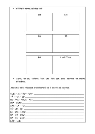  Retire do texto palavras com:
CH NH
SS RR
ÃO L NO FINAL
 Agora, em seu caderno, faça uma lista com essas palavras em ordem
alfabética.
As sílabas estão trocadas. Desembaralhe-as e escreva as palavras.
GUEI – MI – RO – FOR = __________________________________________
TÁ – TUA – ES=_________________________________________________
RI – PAS – NHOS – AS=___________________________________________
PRA – COM=____________________________________________________
GAR – LA – TO=_________________________________________________
CÍ – LIA- CE= __________________________________________________
LI – GRI – NHO=________________________________________________
RA – CA – COL=_________________________________________________
RA – CI – GAR=_________________________________________________
LÃO – LEI=
 