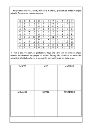 1- No poema Leilão de Jardim, de Cecília Meireles, aparecem os nomes de alguns
animais. Encontre-os no caça-palavras.
B O R B O L E T A S A P
A B C D E F G H I L J A
C K C I G A R R A A L S
A M N O P Q R S T G U S
R V W X Y S Z A B A C A
A D E F G A H I J R K R
C L M N O P P Q R T S I
O T U V W O X Y Z O Ç N
L Ã Ê G R I L I N H O H
A B C D E F G H I J K O
L A V A D E I R A S L S
2- Com o seu professor, ou professora, faça uma lista com os nomes de alguns
animais pertencentes aos grupos da tabela. Em seguida, distribua os nomes dos
animais da atividade anterior e acrescente mais dois nomes em cada grupo.
INSETO AVE ANFÍBIO
MOLUSCO RÉPTIL MAMÍFERO
 