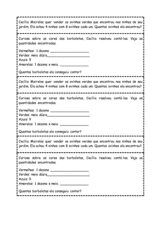 Cecília Meireles quer vender os ovinhos verdes que encontrou nos ninhos de seu
jardim. Ela achou 4 ninhos com 8 ovinhos cada um. Quantos ovinhos ela encontrou?
Curiosa sobre as cores das borboletas, Cecília resolveu contá-las. Veja as
quantidades encontradas.
Vermelhas: 1 dezena ___________________
Verdes: meia dúzia_____________________
Azuis: 9
Amarelas: 1 dezena e meia. ______________
Quantas borboletas ela conseguiu contar?
Cecília Meireles quer vender os ovinhos verdes que encontrou nos ninhos de seu
jardim. Ela achou 4 ninhos com 8 ovinhos cada um. Quantos ovinhos ela encontrou?
Curiosa sobre as cores das borboletas, Cecília resolveu contá-las. Veja as
quantidades encontradas.
Vermelhas: 1 dezena ___________________
Verdes: meia dúzia_____________________
Azuis: 9
Amarelas: 1 dezena e meia. ______________
Quantas borboletas ela conseguiu contar?
Cecília Meireles quer vender os ovinhos verdes que encontrou nos ninhos de seu
jardim. Ela achou 4 ninhos com 8 ovinhos cada um. Quantos ovinhos ela encontrou?
Curiosa sobre as cores das borboletas, Cecília resolveu contá-las. Veja as
quantidades encontradas.
Vermelhas: 1 dezena ___________________
Verdes: meia dúzia_____________________
Azuis: 9
Amarelas: 1 dezena e meia. ______________
Quantas borboletas ela conseguiu contar?
 