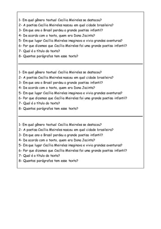 1- Em qual gênero textual Cecília Meireles se destacou?
2- A poetisa Cecília Meireles nasceu em qual cidade brasileira?
3- Em que ano o Brasil perdeu a grande poetisa infantil?
4- De acordo com o texto, quem era Dona Jacinta?
5- Em que lugar Cecília Meireles imaginava e vivia grandes aventuras?
6- Por que dizemos que Cecília Meireles foi uma grande poetisa infantil?
7- Qual é o título do texto?
8- Quantos parágrafos tem esse texto?
1- Em qual gênero textual Cecília Meireles se destacou?
2- A poetisa Cecília Meireles nasceu em qual cidade brasileira?
3- Em que ano o Brasil perdeu a grande poetisa infantil?
4- De acordo com o texto, quem era Dona Jacinta?
5- Em que lugar Cecília Meireles imaginava e vivia grandes aventuras?
6- Por que dizemos que Cecília Meireles foi uma grande poetisa infantil?
7- Qual é o título do texto?
8- Quantos parágrafos tem esse texto?
1- Em qual gênero textual Cecília Meireles se destacou?
2- A poetisa Cecília Meireles nasceu em qual cidade brasileira?
3- Em que ano o Brasil perdeu a grande poetisa infantil?
4- De acordo com o texto, quem era Dona Jacinta?
5- Em que lugar Cecília Meireles imaginava e vivia grandes aventuras?
6- Por que dizemos que Cecília Meireles foi uma grande poetisa infantil?
7- Qual é o título do texto?
8- Quantos parágrafos tem esse texto?
 