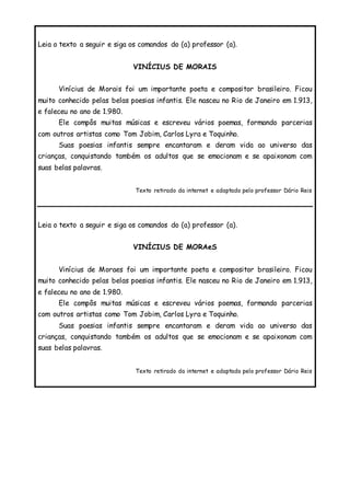 Leia o texto a seguir e siga os comandos do (a) professor (a).
VINÍCIUS DE MORAIS
Vinícius de Morais foi um importante poeta e compositor brasileiro. Ficou
muito conhecido pelas belas poesias infantis. Ele nasceu no Rio de Janeiro em 1.913,
e faleceu no ano de 1.980.
Ele compôs muitas músicas e escreveu vários poemas, formando parcerias
com outros artistas como Tom Jobim, Carlos Lyra e Toquinho.
Suas poesias infantis sempre encantaram e deram vida ao universo das
crianças, conquistando também os adultos que se emocionam e se apaixonam com
suas belas palavras.
Texto retirado da internet e adaptado pelo professor Dário Reis
Leia o texto a seguir e siga os comandos do (a) professor (a).
VINÍCIUS DE MORAeS
Vinícius de Moraes foi um importante poeta e compositor brasileiro. Ficou
muito conhecido pelas belas poesias infantis. Ele nasceu no Rio de Janeiro em 1.913,
e faleceu no ano de 1.980.
Ele compôs muitas músicas e escreveu vários poemas, formando parcerias
com outros artistas como Tom Jobim, Carlos Lyra e Toquinho.
Suas poesias infantis sempre encantaram e deram vida ao universo das
crianças, conquistando também os adultos que se emocionam e se apaixonam com
suas belas palavras.
Texto retirado da internet e adaptado pelo professor Dário Reis
 