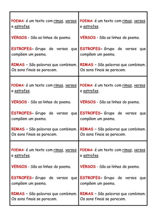 POEMA: é um texto com rimas, versos
e estrofes.
VERSOS - São as linhas do poema.
ESTROFES- Grupo de versos que
compõem um poema.
RIMAS – São palavras que combinam.
Os sons finais se parecem.
POEMA: é um texto com rimas, versos
e estrofes.
VERSOS - São as linhas do poema.
ESTROFES- Grupo de versos que
compõem um poema.
RIMAS – São palavras que combinam.
Os sons finais se parecem.
POEMA: é um texto com rimas, versos
e estrofes.
VERSOS - São as linhas do poema.
ESTROFES- Grupo de versos que
compõem um poema.
RIMAS – São palavras que combinam.
Os sons finais se parecem.
POEMA: é um texto com rimas, versos
e estrofes.
VERSOS - São as linhas do poema.
ESTROFES- Grupo de versos que
compõem um poema.
RIMAS – São palavras que combinam.
Os sons finais se parecem.
POEMA: é um texto com rimas, versos
e estrofes.
VERSOS - São as linhas do poema.
ESTROFES- Grupo de versos que
compõem um poema.
RIMAS – São palavras que combinam.
Os sons finais se parecem.
POEMA: é um texto com rimas, versos
e estrofes.
VERSOS - São as linhas do poema.
ESTROFES- Grupo de versos que
compõem um poema.
RIMAS – São palavras que combinam.
Os sons finais se parecem.
 