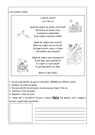 Leia o poema a seguir
1- Circule cada estrofe de uma cor diferente: VERMELHA, VERDE e AZUL.
2- Enumere os versos do poema.
3- Em cada estrofe há dois pares de palavras que rimam. Pinte-os.
4- Sublinhe o título do poema.
5- Enquadre o nome do autor.
6- Vamos usar o dicionário? Procure a palavra hera. Em seguida, cole a imagem e
escreva o significado encontrado.
__________________________________________
__________________________________________
__________________________________________
__________________________________________
__________________________________________
Leilão de Jardim
Cecília Meireles
Quem me compra um jardim com flores?
Borboletas de muitas cores,
Lavadeiras e passarinhos,
Ovos verdes e azuis nos ninhos?
Quem me compra este caracol?
Quem me compra um raio de sol?
Um lagarto entre o muro e a hera,
Uma estátua da primavera?
Quem me compra este formigueiro?
E este sapo, que é jardineiro?
E a cigarra e a sua canção?
E o grilinho dentro do chão?
(Este é o meu leilão.)
 