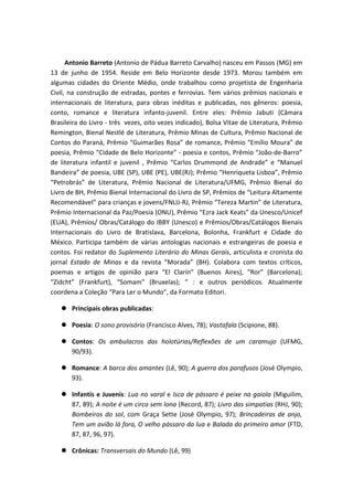 Antonio Barreto (Antonio de Pádua Barreto Carvalho) nasceu em Passos (MG) em
13 de junho de 1954. Reside em Belo Horizonte desde 1973. Morou também em
algumas cidades do Oriente Médio, onde trabalhou como projetista de Engenharia
Civil, na construção de estradas, pontes e ferrovias. Tem vários prêmios nacionais e
internacionais de literatura, para obras inéditas e publicadas, nos gêneros: poesia,
conto, romance e literatura infanto-juvenil. Entre eles: Prêmio Jabuti (Câmara
Brasileira do Livro - três vezes, oito vezes indicado), Bolsa Vitae de Literatura, Prêmio
Remington, Bienal Nestlé de Literatura, Prêmio Minas de Cultura, Prêmio Nacional de
Contos do Paraná, Prêmio “Guimarães Rosa” de romance, Prêmio “Emílio Moura” de
poesia, Prêmio “Cidade de Belo Horizonte” - poesia e contos, Prêmio “João-de-Barro”
de literatura infantil e juvenil , Prêmio “Carlos Drummond de Andrade” e “Manuel
Bandeira” de poesia, UBE (SP), UBE (PE), UBE(RJ); Prêmio “Henriqueta Lisboa”, Prêmio
“Petrobrás” de Literatura, Prêmio Nacional de Literatura/UFMG, Prêmio Bienal do
Livro de BH, Prêmio Bienal Internacional do Livro de SP, Prêmios de “Leitura Altamente
Recomendável” para crianças e jovens/FNLIJ-RJ, Prêmio “Tereza Martin” de Literatura,
Prêmio Internacional da Paz/Poesia (ONU), Prêmio “Ezra Jack Keats” da Unesco/Unicef
(EUA), Prêmios/ Obras/Catálogo do IBBY (Unesco) e Prêmios/Obras/Catálogos Bienais
Internacionais do Livro de Bratislava, Barcelona, Bolonha, Frankfurt e Cidade do
México. Participa também de várias antologias nacionais e estrangeiras de poesia e
contos. Foi redator do Suplemento Literário do Minas Gerais, articulista e cronista do
jornal Estado de Minas e da revista “Morada” (BH). Colabora com textos críticos,
poemas e artigos de opinião para “El Clarín” (Buenos Aires), “Ror” (Barcelona);
“Zidcht” (Frankfurt), “Somam” (Bruxelas); ” : e outros periódicos. Atualmente
coordena a Coleção “Para Ler o Mundo”, da Formato Editori.
 Principais obras publicadas:
 Poesia: O sono provisório (Francisco Alves, 78); Vastafala (Scipione, 88).
 Contos: Os ambulacros das holotúrias/Reflexões de um caramujo (UFMG,
90/93).
 Romance: A barca dos amantes (Lê, 90); A guerra dos parafusos (José Olympio,
93).
 Infantis e Juvenis: Lua no varal e Isca de pássaro é peixe na gaiola (Miguilim,
87, 89); A noite é um circo sem lona (Record, 87); Livro das simpatias (RHJ, 90);
Bombeiros do sol, com Graça Sette (José Olympio, 97); Brincadeiras de anjo,
Tem um avião lá fora, O velho pássaro da lua e Balada do primeiro amor (FTD,
87, 87, 96, 97).
 Crônicas: Transversais do Mundo (Lê, 99)
 