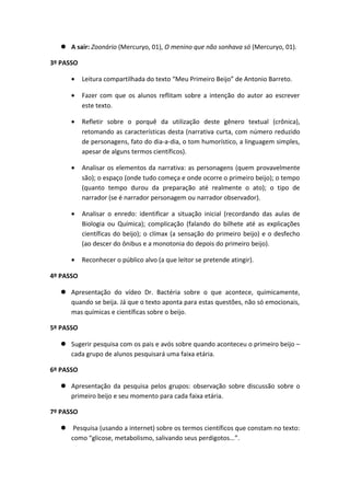  A sair: Zoonário (Mercuryo, 01), O menino que não sonhava só (Mercuryo, 01).
3º PASSO
• Leitura compartilhada do texto “Meu Primeiro Beijo” de Antonio Barreto.
• Fazer com que os alunos reflitam sobre a intenção do autor ao escrever
este texto.
• Refletir sobre o porquê da utilização deste gênero textual (crônica),
retomando as características desta (narrativa curta, com número reduzido
de personagens, fato do dia-a-dia, o tom humorístico, a linguagem simples,
apesar de alguns termos científicos).
• Analisar os elementos da narrativa: as personagens (quem provavelmente
são); o espaço (onde tudo começa e onde ocorre o primeiro beijo); o tempo
(quanto tempo durou da preparação até realmente o ato); o tipo de
narrador (se é narrador personagem ou narrador observador).
• Analisar o enredo: identificar a situação inicial (recordando das aulas de
Biologia ou Química); complicação (falando do bilhete até as explicações
científicas do beijo); o clímax (a sensação do primeiro beijo) e o desfecho
(ao descer do ônibus e a monotonia do depois do primeiro beijo).
• Reconhecer o público alvo (a que leitor se pretende atingir).
4º PASSO
 Apresentação do vídeo Dr. Bactéria sobre o que acontece, quimicamente,
quando se beija. Já que o texto aponta para estas questões, não só emocionais,
mas químicas e científicas sobre o beijo.
5º PASSO
 Sugerir pesquisa com os pais e avós sobre quando aconteceu o primeiro beijo –
cada grupo de alunos pesquisará uma faixa etária.
6º PASSO
 Apresentação da pesquisa pelos grupos: observação sobre discussão sobre o
primeiro beijo e seu momento para cada faixa etária.
7º PASSO
 Pesquisa (usando a internet) sobre os termos científicos que constam no texto:
como “glicose, metabolismo, salivando seus perdigotos...”.
 