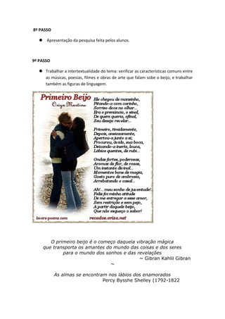 8º PASSO
 Apresentação da pesquisa feita pelos alunos.
9º PASSO
 Trabalhar a intertextualidade do tema: verificar as características comuns entre
as músicas, poesias, filmes e obras de arte que falam sobe o beijo, e trabalhar
também as figuras de linguagem.
O primeiro beijo é o começo daquela vibração mágica
que transporta os amantes do mundo das coisas e dos seres
para o mundo dos sonhos e das revelações
~ Gibran Kahlil Gibran
~
As almas se encontram nos lábios dos enamorados
Percy Bysshe Shelley (1792-1822
 