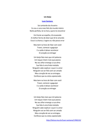 Um Beijo
Luan Santana
Sai cantando do chuveiro
Eu sou o cara mais feliz do mundo inteiro
Noite perfeita, tá na hora, quero te encontrar
Em frente ao espelho, tô ensaiando
A melhor forma de dizer que tô te amando
Essa é a chance, é agora eu não posso errar
Mas bem na hora de falar com você
Travei, comecei a gaguejar
E a saída é deixar acontecer
O coração se entregar
Um beijo fala mais que mil palavras
Um toque é bem mais que poesia
No seu olhar enxergo a sua alma
Sua fala é uma linda melodia
Ninguém sabe explicar o que é o amor
Ninguém vai ser feliz sem ser amado
Meu coração de vez se entregou
Confesso que eu estou apaixonado
Mas bem na hora de falar com você
Travei, comecei a gaguejar
E a saída é deixar acontecer
O coração se entregar
Um beijo fala mais que mil palavras
Um toque é bem mais que poesia
No seu olhar enxergo a sua alma
Sua fala é uma linda melodia
Ninguém sabe explicar o que é o amor
Ninguém vai ser feliz sem ser amado
Meu coração de vez se entregou
Confesso que eu estou apaixonado
http://letras.mus.br/luan-santana/1780219/
 