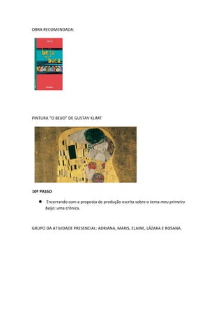 OBRA RECOMENDADA:
PINTURA “O BEIJO” DE GUSTAV KLIMT
10º PASSO
 Encerrando com a proposta de produção escrita sobre o tema meu primeiro
beijo: uma crônica.
GRUPO DA ATIVIDADE PRESENCIAL: ADRIANA, MARIS, ELAINE, LÁZARA E ROSANA.
 