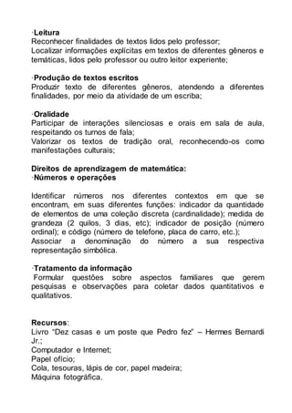 ·Leitura 
Reconhecer finalidades de textos lidos pelo professor; 
Localizar informações explícitas em textos de diferentes gêneros e 
temáticas, lidos pelo professor ou outro leitor experiente; 
·Produção de textos escritos 
Produzir texto de diferentes gêneros, atendendo a diferentes 
finalidades, por meio da atividade de um escriba; 
·Oralidade 
Participar de interações silenciosas e orais em sala de aula, 
respeitando os turnos de fala; 
Valorizar os textos de tradição oral, reconhecendo-os como 
manifestações culturais; 
Direitos de aprendizagem de matemática: 
·Números e operações 
Identificar números nos diferentes contextos em que se 
encontram, em suas diferentes funções: indicador da quantidade 
de elementos de uma coleção discreta (cardinalidade); medida de 
grandeza (2 quilos, 3 dias, etc); indicador de posição (número 
ordinal); e código (número de telefone, placa de carro, etc.); 
Associar a denominação do número a sua respectiva 
representação simbólica. 
·Tratamento da informação 
Formular questões sobre aspectos familiares que gerem 
pesquisas e observações para coletar dados quantitativos e 
qualitativos. 
Recursos: 
Livro “Dez casas e um poste que Pedro fez” – Hermes Bernardi 
Jr.; 
Computador e Internet; 
Papel ofício; 
Cola, tesouras, lápis de cor, papel madeira; 
Máquina fotográfica. 
 