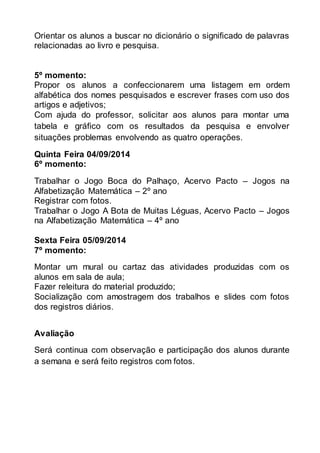 Orientar os alunos a buscar no dicionário o significado de palavras 
relacionadas ao livro e pesquisa. 
5º momento: 
Propor os alunos a confeccionarem uma listagem em ordem 
alfabética dos nomes pesquisados e escrever frases com uso dos 
artigos e adjetivos; 
Com ajuda do professor, solicitar aos alunos para montar uma 
tabela e gráfico com os resultados da pesquisa e envolver 
situações problemas envolvendo as quatro operações. 
Quinta Feira 04/09/2014 
6º momento: 
Trabalhar o Jogo Boca do Palhaço, Acervo Pacto – Jogos na 
Alfabetização Matemática – 2º ano 
Registrar com fotos. 
Trabalhar o Jogo A Bota de Muitas Léguas, Acervo Pacto – Jogos 
na Alfabetização Matemática – 4º ano 
Sexta Feira 05/09/2014 
7º momento: 
Montar um mural ou cartaz das atividades produzidas com os 
alunos em sala de aula; 
Fazer releitura do material produzido; 
Socialização com amostragem dos trabalhos e slides com fotos 
dos registros diários. 
Avaliação 
Será continua com observação e participação dos alunos durante 
a semana e será feito registros com fotos. 
