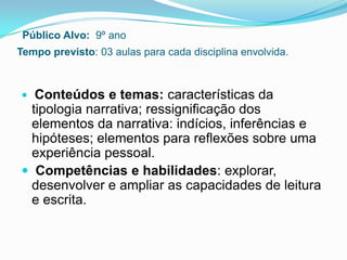 Público Alvo: 9º ano
Tempo previsto: 03 aulas para cada disciplina envolvida.
 Conteúdos e temas: características da
tipologia narrativa; ressignificação dos
elementos da narrativa: indícios, inferências e
hipóteses; elementos para reflexões sobre uma
experiência pessoal.
 Competências e habilidades: explorar,
desenvolver e ampliar as capacidades de leitura
e escrita.
 