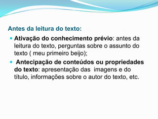 Antes da leitura do texto:
 Ativação do conhecimento prévio: antes da
leitura do texto, perguntas sobre o assunto do
texto ( meu primeiro beijo);
 Antecipação de conteúdos ou propriedades
do texto: apresentação das imagens e do
título, informações sobre o autor do texto, etc.
 