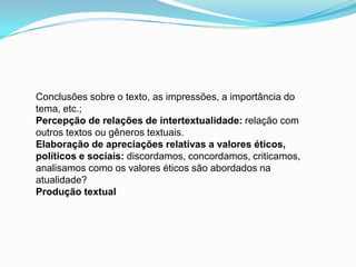 Conclusões sobre o texto, as impressões, a importância do
tema, etc.;
Percepção de relações de intertextualidade: relação com
outros textos ou gêneros textuais.
Elaboração de apreciações relativas a valores éticos,
políticos e sociais: discordamos, concordamos, criticamos,
analisamos como os valores éticos são abordados na
atualidade?
Produção textual
 