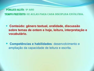 Público Alvo: 9º ano
Tempo previsto: 02 aulas para cada disciplina envolvida.
 Conteúdo: gênero textual, oralidade, discussão
sobre temas de ontem e hoje, leitura, interpretação e
vocabulário.
 Competências e habilidades: desenvolvimento e
ampliação da capacidade de leitura e escrita.
 