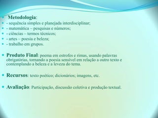  Metodologia:
 - sequência simples e planejada interdisciplinar;
 - matemática – pesquisas e números;
 - ciências – termos técnicos;
 - artes – poesia e beleza;
 - trabalho em grupos.
 Produto Final: poema em estrofes e rimas, usando palavras
obrigatórias, tornando a poesia sensível em relação a outro texto e
contemplando a beleza e a leveza do tema.
 Recursos: texto poético; dicionários; imagens, etc.
 Avaliação: Participação, discussão coletiva e produção textual.
 