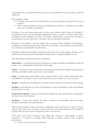 contaminação de um grande número de pessoas e que geralmente são as principais causas de
epidemias.
Faça perguntas como:
É comum várias pessoas ficarem doentes no mesmo período de tempo? Por que isso
acontece?
Vocês conhecem algumas formas de proliferação de doenças? A dengue, por exemplo,
como ela se espalha na população?
A dengue é um tema interessante para se iniciar uma conversa sobre formas de contágio. É
muito provável que os alunos já tenham informações sobre o assunto, mas talvez equivocadas.
A mídia traz uma abordagem com foco na zoonose, dando ênfase à questão do mosquito, o
que pode levar a pensar que ele é o causador e não o transmissor da doença.
Pergunte aos seus alunos o que eles sabem sobre o assunto. Trazer panfletos de divulgação e
campanha ou matérias de jornal para análise em sala de aula é uma estratégia que pode ajudá-
lo a apresentar ou aprofundar essa discussão.
Proponha à turma formar equipes. Cada uma deverá ler textos sobre algumas doenças, ou, se
preferir, faça a leitura com elas, analisando as informações e explicando alguns termos.
Veja aqui alguns exemplos de doenças contagiosas:
SalmoneloseSalmoneloseSalmoneloseSalmonelose – causada pela ingestão de alimentos de origem animal, principalmente carne de
frango e ovos, contaminados pela bactéria Salmonella.
TétanoTétanoTétanoTétano – esta doença é provocada pela contaminação da bactéria Clostridium tetani por meio
de lesões profundas na pele, como cortes, por exemplo.
GripeGripeGripeGripe – causada pelo contato direto com secreções (saliva e muco nasal) contaminadas pelo
vírus Influenza. O espirro e a tosse são formas de entrar em contato com essas secreções.
DengueDengueDengueDengue – causada pelo vírus Flavivirus, presente na saliva do inseto transmissor Aedes aegypti.
SarampoSarampoSarampoSarampo - provocada por um vírus é transmitida por meio de gotículas de saliva contaminada
de uma pessoa a outra.
GastroenteriteGastroenteriteGastroenteriteGastroenterite rotaviralrotaviralrotaviralrotaviral – doença provocada pela ingestão de água ou alimentos contaminados
por fezes com vírus (rotavírus).
AmebiaseAmebiaseAmebiaseAmebiase – ocorre pela ingestão de água e alimentos contaminados pelo protozoário
Entamoeba histolytica, um tipo de ameba.
Após a leitura, desafie a turma a encontrar semelhanças entre essas doenças e a gripe A. Nesse
momento eles devem ter em mãos recortes de jornal e revistas que tratem da nova epidemia
de gripe. Peça para que façam comparações entre essas doenças.
Você pode sugerir para montarem uma tabela que descreva a enfermidade, o agente
transmissor e a forma de contágio. Para estimular os alunos, procure fazer perguntas
provocativas:
Como é possível evitar essas doenças?
 