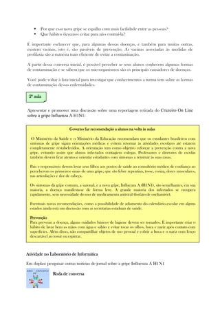 Por que essa nova gripe se espalha com mais facilidade entre as pessoas?
Que hábitos devemos evitar para não contraí-la?
É importante esclarecer que, para algumas dessas doenças, e também para muitas outras,
existem vacinas, isto é, são passíveis de prevenção. As vacinas associadas às medidas de
profilaxia são a maneira mais eficiente de evitar a contaminação.
A partir dessa conversa inicial, é possível perceber se seus alunos conhecem algumas formas
de contaminação e se sabem que os microrganismos são os principais causadores de doenças.
Você pode voltar à lista inicial para investigar que conhecimentos a turma tem sobre as formas
de contaminação dessas enfermidades.
Apresentar e promover uma discussão sobre uma reportagem retirada do Cruzeiro On Line
sobre a gripe Influenza A H1N1:
Atividade noAtividade noAtividade noAtividade no Laboratório de InformáticaLaboratório de InformáticaLaboratório de InformáticaLaboratório de Informática
Em duplas: pesquisar outras notícias de jornal sobre a gripe Influenza A H1N1
RRRRoda de conversaoda de conversaoda de conversaoda de conversa
Governo faz recomendação a alunos na volta às aulasGoverno faz recomendação a alunos na volta às aulasGoverno faz recomendação a alunos na volta às aulasGoverno faz recomendação a alunos na volta às aulas
O Ministério da Saúde e o Ministério da Educação recomendam que os estudantes brasileiros com
sintomas de gripe sigam orientações médicas e evitem retornar às atividades escolares até estarem
completamente restabelecidos. A orientação tem como objetivo reforçar a prevenção contra a nova
gripe, evitando assim que alunos infectados contagiem colegas. Professores e diretores de escolas
também devem ficar atentos e orientar estudantes com sintomas a retornar às suas casas.
Pais e responsáveis devem levar seus filhos aos postos de saúde ao consultório médico de confiança ao
perceberem os primeiros sinais de uma gripe, que são febre repentina, tosse, coriza, dores musculares,
nas articulações e dor de cabeça.
Os sintomas da gripe comum, a sazonal, e a nova gripe, Influenza A (H1N1), são semelhantes, em sua
maioria, a doença manifesta-se de forma leve. A grande maioria dos infectados se recupera
rapidamente, sem necessidade do uso de medicamento antiviral (fosfato de oseltamivir).
Eventuais novas recomendações, como a possibilidade de adiamento do calendário escolar em alguns
estados ainda está em discussão com as secretarias estaduais de saúde.
PrevençãoPrevençãoPrevençãoPrevenção
Para prevenir a doença, alguns cuidados básicos de higiene devem ser tomados. É importante criar o
hábito de lavar bem as mãos com água e sabão e evitar tocar os olhos, boca e nariz após contato com
superfícies. Além disso, não compartilhar objetos de uso pessoal e cobrir a boca e o nariz com lenço
descartável ao tossir ou espirrar.
2222ª aulaª aulaª aulaª aula
 