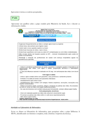 Apresentar à turma as notícias pesquisadas.
Apresentar um panfleto sobre a gripe emitido pelo Ministério da Saúde. Ler e discutir as
informações citadas.
Atividade no Laboratório de InformáticaAtividade no Laboratório de InformáticaAtividade no Laboratório de InformáticaAtividade no Laboratório de Informática
Levar os alunos ao laboratório de informática, para pesquisar sobre a gripe Influenza A
H1N1, identificando seu histórico completo, toda a história e trajetória da doença.
3333ª aulaª aulaª aulaª aula
 
