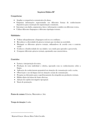 Sequência Didática ISequência Didática ISequência Didática ISequência Didática IIIIIIIII3333
Competências:Competências:Competências:Competências:
• Ampliar a competência comunicativa do aluno.
• Organizar informações representadas em diferentes formas de conhecimento
disponíveis para construção de argumentação consistente.
• Interatuar com dados, argumentos, fatos e informações contidos em diferentes textos.
• Utilizar diferentes linguagens e diferentes tipologias textuais.
HabHabHabHabilidades:ilidades:ilidades:ilidades:
• Utilizar adequadamente a linguagem oral em seu cotidiano.
• Reconhecer a diversidade de gêneros textuais que circulam na sociedade.
• Distinguir os diferentes gêneros textuais, utilizando-os de acordo com o contexto
social.
• Conhecer a biodiversidade de sua cidade e seu estado para aprender a preservá-la.
• Comparar diferentes gêneros textuais, apontando suas características.
Conteúdos:Conteúdos:Conteúdos:Conteúdos:
• Leitura e interpretação de textos.
• Produção de texto individual e coletiva, operando com os conhecimentos sobre a
língua.
• Aplicação do conhecimento gramatical em situações de comunicação oral e escrita.
• Observação e uso da língua oral em situações sociais de comunicação.
• Pesquisa no dicionário para o aperfeiçoamento da ortografia nas produções textuais.
• Hábito diário da leitura de fontes diversas.
• Adoção de espírito investigativo (pesquisa).
• Sinais de pontuação.
Pontos de contato:Pontos de contato:Pontos de contato:Pontos de contato: Ciências, Matemática e Arte
Tempo de duração:Tempo de duração:Tempo de duração:Tempo de duração: 6 aulas
3
Regional Guaçui - Rosena Maria Valim Carvalho.
 