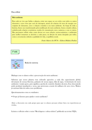 Para refletirPara refletirPara refletirPara refletir
Roda de conversaRoda de conversaRoda de conversaRoda de conversa
Dialogar com os alunos sobre a preservação do meio ambiente:
Sabemos que nosso planeta vem sofrendo agressões a cada dia: aquecimento global,
devastação de nossas florestas, poluição de nossas águas, falta de água. A destruição do meio
ambiente é muito grave, pois significa a perda do controle climático da terra. Esse descontrole
pode produzir inundações e secas, que provocam a morte de milhares de seres vivos. Muitos
já ouviram falar de todos esses problemas.
Questionamentos com os estudantes:
O que já fizemos para ajudar o meio ambiente?
Abrir a discussão em cada grupo para que os alunos possam relatar fatos ou experiências já
vividas.
Leitura e reflexão sobre o texto “Reciclagem e coleta seletiva” publicado na revista VEJA.
Meio ambiente:Meio ambiente:Meio ambiente:Meio ambiente:
Para cada ser vivo que habita o planeta, existe um espaço ao seu redor com todos os outros
elementos e seres vivos que com ele interagem, através de relações de troca de energia: esse
conjunto de elementos, seres e relações constitui o seu meio ambiente. Ao longo de toda a
história, fomos nos transformando pela modificação do meio ambiente, fomos criando cultura,
estabelecendo relações econômicas, modos de comunicação com a natureza e com os outros.
Mas precisamos refletir sobre como devem ser essas relações socioeconômicas e ambientais
para melhor tomarmos as decisões a cada passo, na direção de metas desejadas por todos,
como o crescimento cultural, a qualidade de vida, o equilíbrio social.
Fonte: Síntese dos PCNs – Editora Didática Paulista
1111ª aulaª aulaª aulaª aula
 