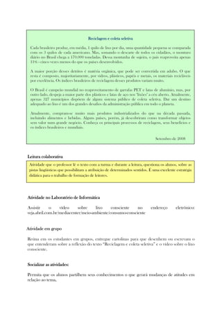 Leitura colaboLeitura colaboLeitura colaboLeitura colaborativarativarativarativa
Atividade no Laboratório de InformáticaAtividade no Laboratório de InformáticaAtividade no Laboratório de InformáticaAtividade no Laboratório de Informática
Assistir o vídeo sobre lixo consciente no endereço eletrônico:
veja.abril.com.br/mediacenter/meio-ambiente/consumo-consciente
AtividadeAtividadeAtividadeAtividade em grupoem grupoem grupoem grupo
Reúna em os estudantes em grupos, entregue cartolinas para que desenhem ou escrevam o
que entenderam sobre a reflexão do texto “Reciclagem e coleta seletiva” e o vídeo sobre o lixo
consciente.
Socializar as atividades:Socializar as atividades:Socializar as atividades:Socializar as atividades:
Permita que os alunos partilhem seus conhecimentos o que gerará mudanças de atitudes em
relação ao tema....
ReciclagemReciclagemReciclagemReciclagem e coleta seletivae coleta seletivae coleta seletivae coleta seletiva
Cada brasileiro produz, em média, 1 quilo de lixo por dia, uma quantidade pequena se comparada
com os 3 quilos de cada americano. Mas, somando o descarte de todos os cidadãos, o monturo
diário no Brasil chega a 170.000 toneladas. Dessa montanha de sujeira, o país reaproveita apenas
11% - cinco vezes menos do que os países desenvolvidos.
A maior porção desses detritos é matéria orgânica, que pode ser convertida em adubo. O que
resta é composto, majoritariamente, por vidros, plásticos, papéis e metais, os materiais recicláveis
por excelência. Os índices brasileiros de reciclagem desses produtos variam muito.
O Brasil é campeão mundial no reaproveitamento de garrafas PET e latas de alumínio, mas, por
outro lado, despeja a maior parte dos plásticos e latas de aço nos "lixões" a céu aberto. Atualmente,
apenas 327 municípios dispõem de algum sistema público de coleta seletiva. Dar um destino
adequado ao lixo é um dos grandes desafios da administração pública em todo o planeta.
Atualmente, compram-se muito mais produtos industrializados do que na década passada,
incluindo alimentos e bebidas. Alguns países, porém, já descobriram como transformar objetos
sem valor num grande negócio. Conheça os principais processos de reciclagem, seus benefícios e
os índices brasileiros e mundiais.
Setembro de 2008
Atividade que o professor lê o texto com a turma e durante a leitura, questiona os alunos, sobre as
pistas lingüísticas que possibilitam a atribuição de determinados sentidos. É uma excelente estratégia
didática para o trabalho de formação de leitores.
 