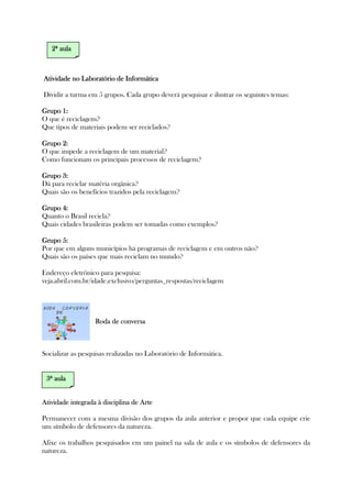 Atividade no Laboratório de InformáticaAtividade no Laboratório de InformáticaAtividade no Laboratório de InformáticaAtividade no Laboratório de Informática
Dividir a turma em 5 grupos. Cada grupo deverá pesquisar e ilustrar os seguintes temas:
Grupo 1:Grupo 1:Grupo 1:Grupo 1:
O que é reciclagem?
Que tipos de materiais podem ser reciclados?
Grupo 2:Grupo 2:Grupo 2:Grupo 2:
O que impede a reciclagem de um material?
Como funcionam os principais processos de reciclagem?
Grupo 3:Grupo 3:Grupo 3:Grupo 3:
Dá para reciclar matéria orgânica?
Quais são os benefícios trazidos pela reciclagem?
Grupo 4:Grupo 4:Grupo 4:Grupo 4:
Quanto o Brasil recicla?
Quais cidades brasileiras podem ser tomadas como exemplos?
Grupo 5:Grupo 5:Grupo 5:Grupo 5:
Por que em alguns municípios há programas de reciclagem e em outros não?
Quais são os países que mais reciclam no mundo?
Endereço eletrônico para pesquisa:
veja.abril.com.br/idade.exclusivo/perguntas_respostas/reciclagem
Roda de conversaRoda de conversaRoda de conversaRoda de conversa
Socializar as pesquisas realizadas no Laboratório de Informática.
Atividade integrada à disciplina de ArteAtividade integrada à disciplina de ArteAtividade integrada à disciplina de ArteAtividade integrada à disciplina de Arte
Permanecer com a mesma divisão dos grupos da aula anterior e propor que cada equipe crie
um símbolo de defensores da natureza.
Afixe os trabalhos pesquisados em um painel na sala de aula e os símbolos de defensores da
natureza.
2222ª aulaª aulaª aulaª aula
3333ª aulaª aulaª aulaª aula
 