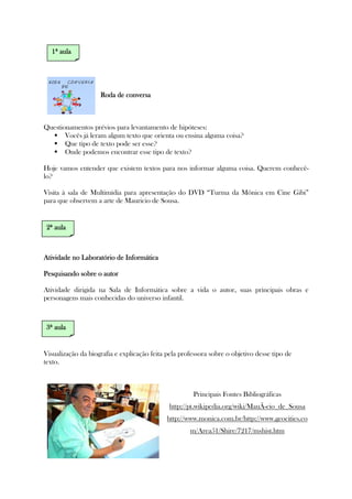 Roda de conversaRoda de conversaRoda de conversaRoda de conversa
Questionamentos prévios para levantamento de hipóteses:
Vocês já leram algum texto que orienta ou ensina alguma coisa?
Que tipo de texto pode ser esse?
Onde podemos encontrar esse tipo de texto?
Hoje vamos entender que existem textos para nos informar alguma coisa. Querem conhecê-
lo?
Visita à sala de Multimídia para apresentação do DVD “Turma da Mônica em Cine Gibi”
para que observem a arte de Mauricio de Sousa.
Atividade no Laboratório de InformáticaAtividade no Laboratório de InformáticaAtividade no Laboratório de InformáticaAtividade no Laboratório de Informática
Pesquisando sobre o autorPesquisando sobre o autorPesquisando sobre o autorPesquisando sobre o autor
Atividade dirigida na Sala de Informática sobre a vida o autor, suas principais obras e
personagens mais conhecidas do universo infantil.
Visualização da biografia e explicação feita pela professora sobre o objetivo desse tipo de
texto.
Principais Fontes Bibliográficas
http://pt.wikipedia.org/wiki/MauÃ-cio_de_Sousa
http://www.monica.com.br/http://www.geocities.co
m/Area51/Shire/7217/mshist.htm
2222ª aulaª aulaª aulaª aula
3333ª aulaª aulaª aulaª aula
1111ª aulaª aulaª aulaª aula
 
