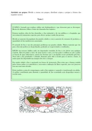 Atividade em gruposAtividade em gruposAtividade em gruposAtividade em grupos:::: Dividir a turma em grupos, distribuir cópias e propor a leitura dos
seguintes textos:
Texto 1Texto 1Texto 1Texto 1
Texto 2Texto 2Texto 2Texto 2
O LIXO é formado por resíduos sólidos não biodegradáveis e que demoram para se decompor.
Restos de alimentos, folhas e frutas são chamados lixo orgânico.
Existem também, além do lixo domiciliar, o lixo industrial, o de vias públicas e o hospitalar, que
necessitam de tratamentos especiais, pois oferece perigo à saúde das pessoas.
Devido ao aumento da população das grandes cidades e com o aumento do consumo de produtos, a
quantidade de lixo também tem aumentado.
O acúmulo de lixo é um dos principais problemas nas grandes cidades. Muitos materiais que vão
para o lixo não podem ser desperdiçados, podendo ser reaproveitados e reutilizados.
LIXÃO são terrenos baldios onde são depositados toneladas de lixo à céu aberto sem qualquer
controle. Além de poluir o solo e de atrair insetos e ratos, esse lixo pode se infiltrar no solo e poluir
os lençóis de água subterrâneos, através de chorume que é um líquido escuro produzido pelo lixo.
Nem todo o lixo produzido é coletado. Somente parte dele é levado para os aterros e lixões. A
maior parte fica depositado nas margens dos rios e córregos.
Em muitas cidade o lixo é queimado em fornos de incineração. Para evitar que a fumaça emitida
pelos fornos polua o ar atmosférico é necessária a utilização de filtros especiais, mas esse processo
tem um custo mito elevado.
Existe também a usina de compostagem, onde o lixo orgânico é separado e transformado em adubo.
A melhor contribuição para diminuir a quantidade de lixo acumulada seria desperdiçar menos e
reciclar mais.
 