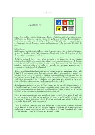 Texto 2Texto 2Texto 2Texto 2
JogJogJogJogue lixo no lixoue lixo no lixoue lixo no lixoue lixo no lixo
Jogue o lixo no lixo, pedem as campanhas educativas. Saber que uma pessoa gera em média
25000 quilos de detritos ao longo da vida assusta qualquer um. Estaria a Terra condenada a
tornar-se um colossal depósito de refugos? O texto de VEJA abre uma boa perspectiva para
você examinar, em sala de aula, o impacto ambiental causado pelas formas de disposição do
lixo.
Prós e contras:Prós e contras:Prós e contras:Prós e contras:
Lixões, aterros sanitários, incineradores, usinas de compostagem e de reciclagem. Eis alguns
destinos dos resíduos sólidos que descartamos. Todas essas formas de disposição do lixo
oferecem prós e contras para o ambiente.
Os lixões, embora de baixo custo, expõem os dejetos a céu aberto. Sua estrutura precária
permite a disseminação de baratas, ratos, pernilongos e outros animais transmissores de doenças
como leptospirose, febre tifóide e micoses. Além do mau cheiro, a decomposição de materiais
orgânicos exsuda um líquido ácido conhecido como chorume, que pode penetrar o solo e
contaminar lençóis freáticos (veja infográfico).
Os aterros sanitários são instalações mais seguras, pois pressupõem a proteção do subsolo pela
colocação de uma enorme manta plástica impermeável sobre o terreno onde será posto o lixo.
Canaletas fazem escorrer o chorume e pequenas chaminés liberam o gás metano, fruto da
decomposição promovida por bactérias anaeróbicas. Os detritos são dispostos em camadas que
se alternam com camadas de terra e não ficam em contato com o ar. A manutenção dos aterros
é cara e há o desperdício de metano e de lixo potencialmente reciclável.
Os incineradores reduzem em mais de 90% o volume do lixo e o calor da queima pode ser
convertido em energia térmica. No entanto, os modelos antigos emitem gases como dioxinas e
furanos, comprovadamente cancerígenos. Os ambientalistas recusam o argumento de que são
confiáveis os filtros instalados nos equipamentos mais modernos.
Usinas de compostagem transformam o resíduo orgânico em adubo. O produto, dependendo
da composição do lixo, pode ter um alto teor de metais pesados, substâncias tóxicas que
contaminam o solo e impregnam plantas. Uma vez consumido por animais herbívoros, o
veneno das plantas pode chegar à nossa mesa.
Usinas de reciclagem processam uma parte do lixo, que vira novas matérias-primas. A solução
parece adequada porque devolve ao ambiente produtos reutilizáveis. Os investimentos para
implementar e operar essas usinas é alto. Sua viabilização depende da coleta seletiva, cujo
sucesso está ligado à educação da população e à vontade política.
 