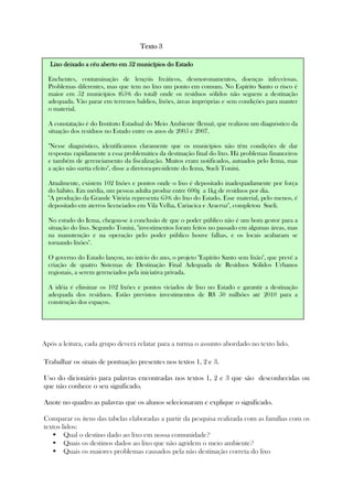 Texto 3Texto 3Texto 3Texto 3
Após a leitura, cada grupo deverá relatar para a turma o assunto abordado no texto lido.
Trabalhar os sinais de pontuação presentes nos textos 1, 2 e 3.
Uso do dicionário para palavras encontradas nos textos 1, 2 e 3 que são desconhecidas ou
que não conhece o seu significado.
Anote no quadro as palavras que os alunos selecionaram e explique o significado.
Comparar os itens das tabelas elaboradas a partir da pesquisa realizada com as famílias com os
textos lidos:
Qual o destino dado ao lixo em nossa comunidade?
Quais os destinos dados ao lixo que não agridem o meio ambiente?
Quais os maiores problemas causados pela não destinação correta do lixo
Lixo deixado a céu aberto em 52Lixo deixado a céu aberto em 52Lixo deixado a céu aberto em 52Lixo deixado a céu aberto em 52 municípios do Estadomunicípios do Estadomunicípios do Estadomunicípios do Estado
Enchentes, contaminação de lençóis freáticos, desmoronamentos, doenças infecciosas.
Problemas diferentes, mas que tem no lixo um ponto em comum. No Espírito Santo o risco é
maior em 52 municípios (65% do total) onde os resíduos sólidos não seguem a destinação
adequada. Vão parar em terrenos baldios, lixões, áreas impróprias e sem condições para manter
o material.
A constatação é do Instituto Estadual do Meio Ambiente (Iema), que realizou um diagnóstico da
situação dos resíduos no Estado entre os anos de 2005 e 2007.
"Nesse diagnóstico, identificamos claramente que os municípios não têm condições de dar
respostas rapidamente a essa problemática da destinação final do lixo. Há problemas financeiros
e também de gerenciamento da fiscalização. Muitos eram notificados, autuados pelo Iema, mas
a ação não surtia efeito", disse a diretora-presidente do Iema, Sueli Tonini.
Atualmente, existem 102 lixões e pontos onde o lixo é depositado inadequadamente por força
do hábito. Em média, um pessoa adulta produz entre 600g a 1kg de resíduos por dia.
"A produção da Grande Vitória representa 65% do lixo do Estado. Esse material, pelo menos, é
depositado em aterros licenciados em Vila Velha, Cariacica e Aracruz", completou Sueli.
No estudo do Iema, chegou-se à conclusão de que o poder público não é um bom gestor para a
situação do lixo. Segundo Tonini, "investimentos foram feitos no passado em algumas áreas, mas
na manutenção e na operação pelo poder público houve falhas, e os locais acabaram se
tornando lixões".
O governo do Estado lançou, no início do ano, o projeto "Espírito Santo sem lixão", que prevê a
criação de quatro Sistemas de Destinação Final Adequada de Resíduos Sólidos Urbanos
regionais, a serem gerenciados pela iniciativa privada.
A idéia é eliminar os 102 lixões e pontos viciados de lixo no Estado e garantir a destinação
adequada dos resíduos. Estão previstos investimentos de R$ 50 milhões até 2010 para a
construção dos espaços.
 