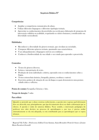 SequêSequêSequêSequência Didática IVncia Didática IVncia Didática IVncia Didática IV4444
Competências:Competências:Competências:Competências:
• Ampliar a competência comunicativa do aluno.
• Utilizar diferentes linguagens e diferentes tipologias textuais.
• Aproveitar os conhecimentos desenvolvidos na escola para elaboração de propostas de
intervenção solidária na realidade, respeitando os valores humanos, considerando sua
diversidade sociocultural.
Habilidades:Habilidades:Habilidades:Habilidades:
• Reconhecer a diversidade de gêneros textuais, que circulam na sociedade.
• Comparar diferentes gêneros textuais, apontando suas características.
• Usar adequadamente a linguagem oral em seu cotidiano.
• Conhecer a biodiversidade de sua cidade e seu estado para aprender a preservá-la.
Conteúdos:Conteúdos:Conteúdos:Conteúdos:
• Textos de gêneros diversos.
• Leitura e interpretação de texto.
• Produção de texto individual e coletiva, operando com os conhecimentos sobre a
língua.
• Textos extraverbais (música, fotografia, pintura, escultura e outros).
• Exercícios práticos de situação de uso da língua os quais demonstrem uma postura
cidadã crítica e reflexiva.
Pontos de contato:Pontos de contato:Pontos de contato:Pontos de contato: Geografia, Ciências e Arte.
Tempo de duração:Tempo de duração:Tempo de duração:Tempo de duração: 7 aulas
Para refletiPara refletiPara refletiPara refletir:r:r:r:
4
Regional Vila Velha – Professoras: Edileni Costa Santana, Sania Bernadete Perini de Souza e Josiane
Maria Pracalossi Zocatelli
Quando se pretende que o aluno construa conhecimento, a questão não á apenas qual informação
deve ser oferecida, mas, principalmente, que tipo de tratamento dever ser dado a informação que se
oferece. A questão é então de natureza didática. Nesse sentido, a intervenção pedagógica do
professor tem valor decisivo no processo de aprendizagem e, por isso, é preciso avaliar
sistematicamente se ela está adequada, se está contribuindo para as aprendizagens que se espera
alcançar.
 