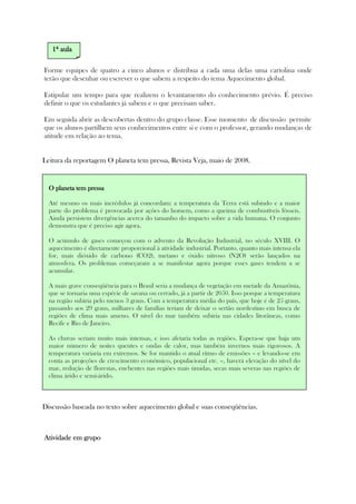 Forme equipes de quatro a cinco alunos e distribua a cada uma delas uma cartolina onde
terão que desenhar ou escrever o que sabem a respeito do tema Aquecimento global.
Estipular um tempo para que realizem o levantamento do conhecimento prévio. É preciso
definir o que os estudantes já sabem e o que precisam saber.
Em seguida abrir as descobertas dentro do grupo classe. Esse momento de discussão permite
que os alunos partilhem seus conhecimentos entre si e com o professor, gerando mudanças de
atitude em relação ao tema.
Leitura da reportagem O planeta tem pressa, Revista Veja, maio de 2008.
.
Discussão baseada no texto sobre aquecimento global e suas conseqüências.
Atividade em grupoAtividade em grupoAtividade em grupoAtividade em grupo
1111ª aulaª aulaª aulaª aula
O planeta tem pressaO planeta tem pressaO planeta tem pressaO planeta tem pressa
Até mesmo os mais incrédulos já concordam: a temperatura da Terra está subindo e a maior
parte do problema é provocada por ações do homem, como a queima de combustíveis fósseis.
Ainda persistem divergências acerca do tamanho do impacto sobre a vida humana. O conjunto
demonstra que é preciso agir agora.
O acúmulo de gases começou com o advento da Revolução Industrial, no século XVIII. O
aquecimento é diretamente proporcional à atividade industrial. Portanto, quanto mais intensa ela
for, mais dióxido de carbono (CO2), metano e óxido nitroso (N2O) serão lançados na
atmosfera. Os problemas começaram a se manifestar agora porque esses gases tendem a se
acumular.
A mais grave conseqüência para o Brasil seria a mudança de vegetação em metade da Amazônia,
que se tornaria uma espécie de savana ou cerrado, já a partir de 2050. Isso porque a temperatura
na região subiria pelo menos 3 graus. Com a temperatura média do país, que hoje é de 25 graus,
passando aos 29 graus, milhares de famílias teriam de deixar o sertão nordestino em busca de
regiões de clima mais ameno. O nível do mar também subiria nas cidades litorâneas, como
Recife e Rio de Janeiro.
As chuvas seriam muito mais intensas, e isso afetaria todas as regiões. Espera-se que haja um
maior número de noites quentes e ondas de calor, mas também invernos mais rigorosos. A
temperatura variaria em extremos. Se for mantido o atual ritmo de emissões – e levando-se em
conta as projeções de crescimento econômico, populacional etc. –, haverá elevação do nível do
mar, redução de florestas, enchentes nas regiões mais úmidas, secas mais severas nas regiões de
clima árido e semi-árido.
 