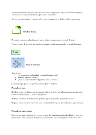 Promover fontes de pesquisa (sites, revistas, livros, reportagens...) para que cada grupo possa
aprofundar e se atualizar frente aos problemas ambientais.
Propor que os estudantes coletem, selecionem e organizem os dados obtidos na pesquisa.
Atividade de casaAtividade de casaAtividade de casaAtividade de casa
Pesquisar, junto com a família, reportagens sobre o tema estudado em sala de aula.
Trazer recortes de gravuras que mostrem impactos ambientais causados pela ação humana.
Roda de conversaRoda de conversaRoda de conversaRoda de conversa
Questionar:
Encontraram com facilidade o material da pesquisa?
Tiveram apoio da família?
Quais os conhecimentos adquiridos com a pesquisa?
Socializar as pesquisas e as gravuras trazidas pelas estudantes.
Produção de textoProdução de textoProdução de textoProdução de texto
Dividir a turma em duplas e propor uma produção de texto baseado nas pesquisas, discussões
e leitura da reportagem O planeta tem pressa.
Ilustrar a produção de texto com as gravuras que os estudantes trouxeram de casa.
Propor a leitura do texto elaborado para a turma (solicitar que 5 duplas façam a apresentação).
Produção de texto coletivoProdução de texto coletivoProdução de texto coletivoProdução de texto coletivo
Elaborar um texto coletivo sobre o tema a partir das produções das duplas. Confeccionar um
cartaz com o texto coletivo e ilustrações dos estudantes para montagem do mural da escola.
2222ª aulaª aulaª aulaª aula
 