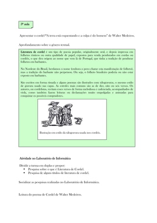 Apresentar o cordel ““““A terra está esquentando e a culpa é do homem” de Walter Medeiros.
Aprofundamento sobre o gênero textual.
Atividade no Laboratório de InformáticaAtividade no Laboratório de InformáticaAtividade no Laboratório de InformáticaAtividade no Laboratório de Informática
Dividir a turma em duplas e propor:
Pesquisa sobre o que é Literatura de Cordel.
Pesquisa de alguns títulos de literatura de cordel.
Socializar as pesquisas realizadas no Laboratório de Informática.
Leitura do poema de Cordel de Walter Medeiros.
3333ª aulaª aulaª aulaª aula
Literatura de cordelLiteratura de cordelLiteratura de cordelLiteratura de cordel é um tipo de poesia popular, originalmente oral, e depois impressa em
folhetos rústicos ou outra qualidade de papel, expostos para venda pendurados em cordas ou
cordéis, o que deu origem ao nome que vem lá de Portugal, que tinha a tradição de pendurar
folhetos em barbantes.
No Nordeste do Brasil, herdamos o nome (embora o povo chame esta manifestação de folheto),
mas a tradição do barbante não perpetuou. Ou seja, o folheto brasileiro poderia ou não estar
exposto em barbantes.
São escritos em forma rimada e alguns poemas são ilustrados com xilogravuras, o mesmo estilo
de gravura usado nas capas. As estrofes mais comuns são as de dez, oito ou seis versos. Os
autores, ou cordelistas, recitam esses versos de forma melodiosa e cadenciada, acompanhados de
viola, como também fazem leituras ou declamações muito empolgadas e animadas para
conquistar os possíveis compradores.
Ilustração em estilo da xilogravura usada nos cordéis.
 