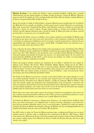 Mauricio de SousaMauricio de SousaMauricio de SousaMauricio de Sousa é sem sombra de dúvida o maior cartunista brasileiro voltado para o mundo
infanto-juvenil, mas que agrada também os adultos. Criador da famosa "Turma da Mônica", Mauricio
nasceu no dia 27 de outubro de 1935, em Santa Isabel, São Paulo, filho do barbeiro Antônio Mauricio
de Sousa e da poetisa Petronilha Araújo de Sousa.
Apesar de nascido na cidade de Santa Izabel, o pequeno Mauricio passou grande parte de sua infância
em Mogi das Cruzes, quando sua família se mudou para lá pouco tempo depois de seu nascimento.
Mais tarde vieram para a Capital de São Paulo, onde Mauricio começou a estudar no externato São
Francisco e depois em outros colégios. Tempos depois dividia os estudos com trabalhos diversos,
inclusive fazendo algumas ilustrações para o jornal da cidade de Mogi, pois tinha um talento especial
para desenhos e isso passou a ser o seu grande sonho.
Na Capital de São Paulo começou a trabalhar como repórter policial no jornal Folha da Manhã onde
permaneceu por quase cinco anos, mas entre uma matéria e outra continuava a dedicar-se ao desenho
e mostrá-las aos amigos que trabalhavam com ele no jornal, o que lhe proporcionou a abertura de uma
oportunidade para editar algumas tiras para o jornal. Bidu e Franjinha foram suas primeiras tiras a
começar a circular através do jornal em 1959.
Com o decorrer do tempo, Maurício foi criando outros personagens como o Cebolinha, Chico Bento
e outros. Também iniciou a publicação do tablóide semanal do personagem Horácio, Raposão e não
parou mais. Em 1963, Mauricio criou juntamente com a jornalista Lenita Miranda de Figueiredo,
outra personagem denominada Tia Lenita, que passou a ser apresentada dentro de um encarte do
jornal chamado "Folhinha de São Paulo" e neste mesmo ano também era criado o seu personagem
mais famoso: a Mônica, inspirada em sua filha.
Outros personagens também surgiram por inspiração de seus filhos e também de seus amigos de
infância como Nimbus, Do Contra, Maria Cebolinha, Magali, Marina. Sendo pai de dez filhos,
Mauricio teve inspiração de sobra para criar os seus personagens. Quando a Mônica foi lançada em
1970 ela chegou a incrível cifra de 200 mil exemplares (não esqueça que estamos falando em termos
de Brasil). Dois anos depois chegava às bancas a revista Cebolinha e assim sucessivamente outros
personagens que foram publicadas pela Editora Abril.
Na década de 80, Maurício presenciou a invasão no mercado brasileiro dos animes japoneses e com
isso acabou perdendo bastante de seu mercado, pois naquela época ele ainda não tinha nenhum
produto televisivo. Pensando nisso, Mauricio fundou o estúdio de animação "Black & White" e nela
criou uma grande equipe que projetaram oito longas-metragens para reconquistar o mercado, mas
tudo isso aconteceu num péssimo momento da nossa história, pois o Brasil passava naquele momento
por uma inflação galopante, sem contar com a lei de reserva de mercado da informática que impedia
qualquer tipo de modernização para fazer frente aos novos produtos.
Diante disso, não restou outra opção senão a de retornar as histórias em quadrinhos, pelo menos até
que a situação econômica brasileira melhorasse. Em 1987as revistas em quadrinhos passaram a serem
publicadas pela Editora Globo, em conjunto com o estúdio Mauricio de Souza.
As histórias de Mauricio começaram a ultrapassarem fronteiras e ser conhecida fora do Brasil, além
disso, suas obras começaram a ser adaptadas para o cinema, televisão, videogames e licenciamentos
para diversos produtos utilizando marcas com os seus personagens. Também foi criado um parque
temático da Turma da Mônica denominado o Parque da Mônica, que fica no Shopping Eldorado, na
Capital de São Paulo, além de outro em Curitiba e Rio de Janeiro.
Em 2007, todos os títulos da Turma da Mônica passaram para a multinacional Panini, que na época
também possuía os direitos sobre as publicações dos super-heróis da Marvel e DC Comics. Ainda
neste mesmo ano, Mauricio de Souza recebeu homenagens pela escola de samba, Unidos do Peruche,
que cantou o samba enredo "Com Mauricio de Sousa a Unidos do Peruche abre alas, abre livros, abre
mentes e faz sonhar".
 