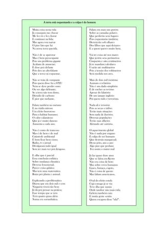 A terra está esquentando e a culpa é do homemA terra está esquentando e a culpa é do homemA terra está esquentando e a culpa é do homemA terra está esquentando e a culpa é do homem
Falam em mais um porém
Sobre as camadas polares
Que perderão seus lugares
Pois esquentarão também;
Derreterão sob olhares
Dos filhos que aqui deixares
E a quem queres muito bem.
Vai ter coisa até nos mares
Que já têm seus perímetros
Cinquenta e oito centímetros
Já te mandam calculares
Usarão até multímetros
Pois a tensão dos voltímetros
Será medida nos ares.
Mais de dois mil cientistas
Assinam o relatório
Não é um dado simplório
É de encher as revistas
Apesar do falatório
De um ianque inglório
Prá quem tudo é terrorista.
Nada ali é irrisório
Pois as secas e tufões
Terão mais situações
Sem nada de ilusório;
Diversas populações
Terão suas aflições
Afetando até cartório.
O aquecimento global
Não é nada por engano
É culpa do ser humano
Que destruiu manguezal;
Desse jeito, ano a ano
Algo pior que profano
Fez assim o maior mal
Já faz quase doze anos
Que se falou em Kyoto
Não era coisa de boto
Mas sobre erros humanos
Gases, fumaça, esgoto,
Não é coisa de garoto
Mas faltam americanos.
O tal do efeito estufa
Cujo estrago já se viu
Teve ilha que sumiu
Onde tambor não mais rufa;
Geleira também caiu
E muita gente sentiu
Quem escapou disse “ufa!”.
Muita coisa nesta vida
Já conseguiu me chocar
Me fez rir e fez chorar
E continuei na lida;
Mas agora vou narrar
O pior fato que há
Na nossa terra querida.
Não é de se apavorar
Mas é bem preocupante
Pois um problema gigante
Acabam de anunciar;
É dose prá elefante
Pois deu no alto-falante
Que a terra vai esquentar.
Não se trata de rompante
Pois quem disse foi a ONU
Nem se deve perder sono
Ou ver algo delirante;
Se a terra não tem dono,
Dióxido de carbono
É pior que meliante.
Falam também no metano
E no óxido nitroso
Um efeito horroroso
Para o habitat humano;
O calor calamitoso
Que já é muito danoso
Aumenta a cada ano.
Não é conto de trancoso
Mas é de bem e de mal
Catástrofe ambiental
É bom ficar bem cioso;
Rádio, tv e jornal
Divulgaram tudo igual
Sem ter mais vez prá dengoso.
E olhe que é parcial
Essa conclusão enfática
Sobre mudança climática
Deveras fenomenal;
Parece coisa galática
Mas tem uma matemática
Ruim prá planta e animal.
Explicando a problemática
Dizem que em dois mil e cem
Ninguém viverá tão bem
Já dá prá pensar na prática;
Esse tempo que se tem
Terá quatro graus além
Numa era sorumbática.
 
