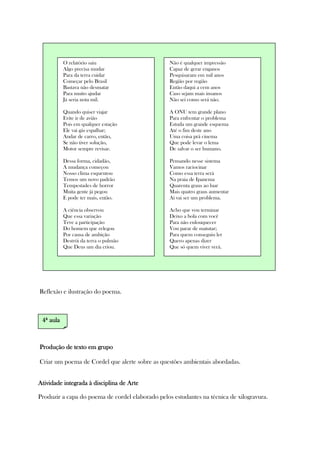 Reflexão e ilustração do poema.
Produção de textoProdução de textoProdução de textoProdução de texto em grupoem grupoem grupoem grupo
Criar um poema de Cordel que alerte sobre as questões ambientais abordadas.
AtividadeAtividadeAtividadeAtividade integrada à disciplina de Arteintegrada à disciplina de Arteintegrada à disciplina de Arteintegrada à disciplina de Arte
Produzir a capa do poema de cordel elaborado pelos estudantes na técnica de xilogravura.
Não é qualquer impressão
Capaz de gerar enganos
Pesquisaram em mil anos
Região por região
Então daqui a cem anos
Caso sejam mais insanos
Não sei como será não.
A ONU tem grande plano
Para enfrentar o problema
Estuda um grande esquema
Até o fim deste ano
Uma coisa prá cinema
Que pode levar o lema
De salvar o ser humano.
Pensando nesse sistema
Vamos raciocinar
Como essa terra será
Na praia de Ipanema
Quarenta graus ao luar
Mais quatro graus aumentar
Aí vai ser um problema.
Acho que vou terminar
Deixo a bola com você
Para não enlouquecer
Vou parar de matutar;
Para quem conseguiu ler
Quero apenas dizer
Que só quem viver verá.
O relatório saiu
Algo precisa mudar
Para da terra cuidar
Começar pelo Brasil
Bastava não desmatar
Para muito ajudar
Já seria nota mil.
Quando quiser viajar
Evite ir de avião
Pois em qualquer estação
Ele vai gás espalhar;
Andar de carro, então,
Se não tiver solução,
Motor sempre revisar.
Dessa forma, cidadão,
A mudança começou
Nosso clima esquentou
Temos um novo padrão
Tempestades de horror
Muita gente já pegou
E pode ter mais, então.
A ciência observou
Que essa variação
Teve a participação
Do homem que relegou
Por causa de ambição
Destrói da terra o pulmão
Que Deus um dia criou.
4444ª aulaª aulaª aulaª aula
 