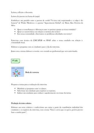 Leitura, reflexão e discussão.
Leitura do poema em forma de jogral.
Estabelecer um paralelo entre o poema de cordel ““““A terra está esquentando e a culpa é do
homem” de Walter Medeiros e o poema “Aquecimento Global”, de Maria Alice Ferreira da
Silva:
Quais as semelhanças e diferenças entre os poemas quanto ao tema estudado?
Quais as características em relação à estrutura dos textos?
Em nossa comunidade, observamos os problemas abordados nos textos?
Entrevista com técnico da EMCAPER ou IDAF sobre o tema estudado em relação à
comunidade local.
Elaborar as perguntas com os estudantes para o dia da entrevista.
Junto com a turma elaborar o convite a ser enviado ao profissional que será entrevistado.
Roda de conversaRoda de conversaRoda de conversaRoda de conversa
Preparar a turma para a realização da entrevista:
Distribuir as perguntas entre os alunos.
Selecionar um estudante para registrar as respostas.
Indicar um estudante para realizar o agradecimento em nome da turma.
Produção de teProdução de teProdução de teProdução de texto coletivoxto coletivoxto coletivoxto coletivo
Elaborar um texto coletivo e confeccionar um cartaz a partir da contribuição individual dos
estudantes e os registros da entrevista, com o tema: “Esta é a terra que eu quero, porém preciso
fazer a minha parte”.
6ª6ª6ª6ª aulaaulaaulaaula
 