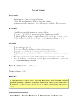 Sequência DidáticaVSequência DidáticaVSequência DidáticaVSequência DidáticaV5555
CompetênciasCompetênciasCompetênciasCompetências
• Ampliar a competência comunicativa do aluno.
• Utilizar diferentes linguagens e diferentes tipologias textuais.
• Interatuar com dados, argumentos, fatos e informações contidas em diferentes textos.
HabilidadesHabilidadesHabilidadesHabilidades
• Usar adequadamente a linguagem oral em seu cotidiano.
• Reconhecer a diversidade de gêneros textuais que circulam na sociedade.
• Distinguir os diferentes gêneros textuais, utilizando-os de acordo com o contexto social.
• Conhecer a biodiversidade de sua cidade e seu estado para aprender a preservá-la.
ConteúdosConteúdosConteúdosConteúdos
• Textos de gêneros diversos.
• Textos extraverbais (fotografia, música, pintura, escultura e outros).
• Observação e uso da língua oral em situações sociais de comunicação.
• Produção de textos de diferentes tipologias, operando com os conhecimentos sobre a
língua.
• Aplicação do conhecimento gramatical em situações de comunicação oral e escrita.
• Sinais de pontuação – em situações de leitura, produções de textos orais e escritos, de
forma significativa e contextualizada.
Pontos de contato:Pontos de contato:Pontos de contato:Pontos de contato: Geografia, Ciências e Arte
Tempo de duração:Tempo de duração:Tempo de duração:Tempo de duração: 6 aulas
Para refletir:Para refletir:Para refletir:Para refletir:
5
Regional Linhares – Professores: Abda Magnago de Matos e Maria dos Anjos Mendes Farias
O trabalho de reflexão sobre a língua é importante por possibilitar a discussão sobre diferentes
sentidos atribuídos aos textos e sobre os elementos discursivos que validam ou não essas atribuições.
Propicia ainda a construção de um repertório de recursos lingüísticos a ser utilizado na produção de
textos.
 