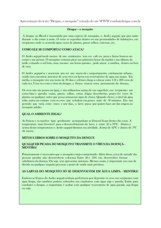 Apresentação do texto “Dengue, o mosquito” retirado do site WWW.combatedengue.com.br
Solicite que leiam o texto, individual e silenciosamente.
DengueDengueDengueDengue –––– o mosquitoo mosquitoo mosquitoo mosquito
A dengue no Brasil é transmitida por uma espécie de mosquito, o Aedes aegypti, que pica tanto
durante o dia como à noite. O vetor se reproduz dentro ou nas proximidades de habitações, em
recipientes onde se acumula água: vasos de plantas, pneus velhos, cisternas, etc.
COMO ELE SE COMPORTA? COMO ATACA?COMO ELE SE COMPORTA? COMO ATACA?COMO ELE SE COMPORTA? COMO ATACA?COMO ELE SE COMPORTA? COMO ATACA?
O Aedes aegypti mede menos de um centímetro, tem cor café ou preta e listras brancas no
corpo e nas pernas. O mosquito costuma picar nas primeiras horas da manhã e nas últimas da
tarde, evitando o sol forte, mas, mesmo nas horas quentes, pode atacar à sombra, dentro ou fora
de casa.
O Aedes aegypti se c aracteriza por ser um inseto de c omportamento estritamente urbano,
sendo raro encontrar amostras de seus ovos ou larvas em reservatórios de água nas matas. Em
média, o mosquito vive em torno de 30 dias e a fêmea chega a colocar entre 150 e 200 ovos de
cada vez. Uma vez com o vírus da dengue, a fêmea orna-se vetor permanente da doença.
Os ovos não são postos na água, e sim milímetros acima de sua superfície, em recipientes tais
como latas e garrafas vazias, pneus, calhas, caixas d'água descobertas, pratos d e vasos de
plantas ou qualquer outro que possa armazenar água de chuva. Quando chove, o nível da água
sobe, entra em contato com os ovos que eclodem em pouco mais de 30 minutos. Em um
período que varia entre cinco e sete dias, a larva passa por quatro fases até dar origem ao
mosquito adulto.
QUAL O AMBIENTE IDEAL?QUAL O AMBIENTE IDEAL?QUAL O AMBIENTE IDEAL?QUAL O AMBIENTE IDEAL?
As fêmeas e os machos (que geralmente acompanham as fêmeas) ficam dentro das casas. A
temperatura mais favorável para o desenvolvimento da larva é entre 25 a 30ºC. Abaixo e
acima destas temperaturas o Aedes aegypti diminui sua atividade. Acima de 42ºC e abaixo de 5ºC
ele morre.
MITOS E ERROS SOBRE O MOSQUITO DA DENGUEMITOS E ERROS SOBRE O MOSQUITO DA DENGUEMITOS E ERROS SOBRE O MOSQUITO DA DENGUEMITOS E ERROS SOBRE O MOSQUITO DA DENGUE
QUALQUER PICADA DO MOSQUITO TRANSMITE O VÍRUS DA DOENÇAQUALQUER PICADA DO MOSQUITO TRANSMITE O VÍRUS DA DOENÇAQUALQUER PICADA DO MOSQUITO TRANSMITE O VÍRUS DA DOENÇAQUALQUER PICADA DO MOSQUITO TRANSMITE O VÍRUS DA DOENÇA ----
MENTIRA!MENTIRA!MENTIRA!MENTIRA!
Primeiramente é necessário que o mosquito esteja contaminado. Além disso, cerca de metade das
pessoas picadas não desenvolvem a doença. Entre 20 e 50% vão desenvolver formas
subclínicas da doença. Ou seja, sem apresentar sintomas. Mesmo assim, é importante em caso de
dúvida ou qualquer suspeita procurar o posto de saúde mais próximo.
AS LARVAS DO MOSQUITO SÓ SE DESENVOLVEM EM ÁGUA LIMPAAS LARVAS DO MOSQUITO SÓ SE DESENVOLVEM EM ÁGUA LIMPAAS LARVAS DO MOSQUITO SÓ SE DESENVOLVEM EM ÁGUA LIMPAAS LARVAS DO MOSQUITO SÓ SE DESENVOLVEM EM ÁGUA LIMPA ---- MENTIRA!MENTIRA!MENTIRA!MENTIRA!
Embora as fêmeas do Aedes aegypti tenham preferência por depositar os ovos em recipientes com
água limpa, elas também podem colocá-los em criadouros com água suja e parada. Então para
combater a dengue, o importante é acabar com qualquer reservatório de água parada, seja limpa
ou suja.
 