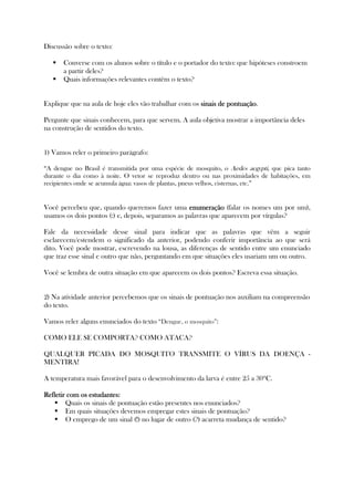 Discussão sobre o texto:
Converse com os alunos sobre o título e o portador do texto: que hipóteses constroem
a partir deles?
Quais informações relevantes contêm o texto?
Explique que na aula de hoje eles vão trabalhar com os sinais de pontuaçãosinais de pontuaçãosinais de pontuaçãosinais de pontuação.
Pergunte que sinais conhecem, para que servem. A aula objetiva mostrar a importância deles
na construção de sentidos do texto.
1) Vamos reler o primeiro parágrafo:
“A dengue no Brasil é transmitida por uma espécie de mosquito, o Aedes aegypti, que pica tanto
durante o dia como à noite. O vetor se reproduz dentro ou nas proximidades de habitações, em
recipientes onde se acumula água: vasos de plantas, pneus velhos, cisternas, etc.”
Você percebeu que, quando queremos fazer uma enumeraçãoenumeraçãoenumeraçãoenumeração (falar os nomes um por um),
usamos os dois pontos (:) e, depois, separamos as palavras que aparecem por vírgulas?
Fale da necessidade desse sinal para indicar que as palavras que vêm a seguir
esclarecem/estendem o significado da anterior, podendo conferir importância ao que será
dito. Você pode mostrar, escrevendo na lousa, as diferenças de sentido entre um enunciado
que traz esse sinal e outro que não, perguntando em que situações eles usariam um ou outro.
Você se lembra de outra situação em que aparecem os dois pontos? Escreva essa situação.
2) Na atividade anterior percebemos que os sinais de pontuação nos auxiliam na compreensão
do texto.
Vamos reler alguns enunciados do texto “Dengue, o mosquito”:
COMO ELE SE COMPORTA? COMO ATACA?
QUALQUER PICADA DO MOSQUITO TRANSMITE O VÍRUS DA DOENÇA -
MENTIRA!
A temperatura mais favorável para o desenvolvimento da larva é entre 25 a 30ºC.
Refletir com os estudantes:Refletir com os estudantes:Refletir com os estudantes:Refletir com os estudantes:
Quais os sinais de pontuação estão presentes nos enunciados?
Em quais situações devemos empregar estes sinais de pontuação?
O emprego de um sinal (!) no lugar de outro (?) acarreta mudança de sentido?
 