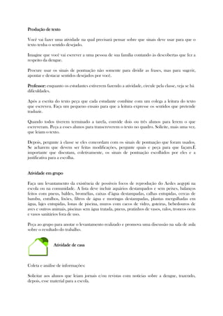 Produção de textoProdução de textoProdução de textoProdução de texto
Você vai fazer uma atividade na qual precisará pensar sobre que sinais deve usar para que o
texto tenha o sentido desejado.
Imagine que você vai escrever a uma pessoa de sua família contando às descobertas que fez a
respeito da dengue.
Procure usar os sinais de pontuação não somente para dividir as frases, mas para sugerir,
apontar e destacar sentidos desejados por você.
Professor:Professor:Professor:Professor: enquanto os estudantes estiverem fazendo a atividade, circule pela classe, veja se há
dificuldades.
Após a escrita do texto peça que cada estudante combine com um colega a leitura do texto
que escreveu. Faça um pequeno ensaio para que a leitura expresse os sentidos que pretende
traduzir.
Quando todos tiverem terminado a tarefa, convide dois ou três alunos para lerem o que
escreveram. Peça a esses alunos para transcreverem o texto no quadro. Solicite, mais uma vez,
que leiam o texto.
Depois, pergunte à classe se eles concordam com os sinais de pontuação que foram usados.
Se acharem que devem ser feitas modificações, pergunte quais e peça para que façam.É
importante que discutam, coletivamente, os sinais de pontuação escolhidos por eles e a
justificativa para a escolha.
Atividade em grupoAtividade em grupoAtividade em grupoAtividade em grupo
Faça um levantamento da existência de possíveis focos de reprodução do Aedes aegypti na
escola ou na comunidade. A lista deve incluir aquários destampados e sem peixes, balanços
feitos com pneus, baldes, bromélias, caixas d’água destampadas, calhas entupidas, cercas de
bambu, entulhos, lixões, filtros de água e moringas destampadas, plantas mergulhadas em
água, lajes entupidas, lonas de piscina, muros com cacos de vidro, goteiras, bebedouros de
aves e outros animais, piscinas sem água tratada, pneus, pratinhos de vasos, ralos, troncos ocos
e vasos sanitários fora de uso.
Peça ao grupo para anotar o levantamento realizado e promova uma discussão na sala de aula
sobre o resultado do trabalho.
Atividade de casaAtividade de casaAtividade de casaAtividade de casa
Coleta e análise de informações:
Solicitar aos alunos que leiam jornais e/ou revistas com notícias sobre a dengue, trazendo,
depois, esse material para a escola.
 