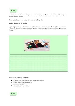 A biografia é um tipo de texto que relata a vida de alguém. Lemos a biografia de alguém para
conhecer a sua história.
Conversa informal com comentários acerca da biografia.
Produção de texto em duplasProdução de texto em duplasProdução de texto em duplasProdução de texto em duplas
Após a pesquisa no Laboratório de Informática e o conhecimento da biografia do autor da
Turma da Mônica, escreva o que lhe chamou a atenção sobre a vida e obra de Maurício de
Souza.
Após a conclusão dos trabalhos:Após a conclusão dos trabalhos:Após a conclusão dos trabalhos:Após a conclusão dos trabalhos:
solicitar que cada dupla leia seu texto para o colega.
revisar coletivamente os textos.
reescrever o texto.
expor os textos revisados.
4444ª aulaª aulaª aulaª aula
___________________________________________________________________________
___________________________________________________________________________
___________________________________________________________________________
___________________________________________________________________________
___________________________________________________________________________
___________________________________________________________________________
___________________________________________________________________________
___________________________________________________________________________
___________________________________________________________________________
5555ª aulaª aulaª aulaª aula
 