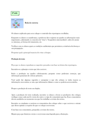 Roda de conversaRoda de conversaRoda de conversaRoda de conversa
Os alunos explicarão para seus colegas o conteúdo das reportagens escolhidas.
Enquanto os alunos se manifestam, o professor deve registrar no quadro as informações mais
importantes, salientando os conceitos de "vírus" e "hospedeiro intermediário", além de anotar
os sintomas, as formas de tratamento, etc.
Verificar com os alunos quais as condições ambientais que permitem a existência da doença e
sua propagação.
Perguntar qual a principal maneira de evitar a dengue.
Produção de textoProdução de textoProdução de textoProdução de texto
Peça que os alunos exponham as sugestões pensadas com base na leitura das reportagens.
Incentive-os a planejar o texto que irão escrever.
Inicie a produção no quadro coletivamente; pergunte como poderiam começar, que
informação gostariam de colocar primeiro.
Você pode dar algumas sugestões e perguntar o que eles acham; se todos trazem as
informações necessárias; se não, que informações faltam e como se poderia acrescentá-las.
Propor a produção de texto em duplas.
Após a produção de texto realizada, incentive os alunos a lerem as produções dos colegas;
verifique como cada um lê o texto do outro e o tipo de comentário que faz. Esses comentários
devem auxiliá-los no momento em que for trabalhar a revisão dos textos.
Incentive os estudantes a ouvirem os comentários dos colegas sobre o que escreveu e oriente
que dêem opinião a respeito do que os colegas escreveram.
Com base nos comentários, proponha a revisão dos textos.
Depois peça que ilustrem o texto e escreveram uma legenda para a ilustração.
2ª2ª2ª2ª aulaaulaaulaaula
 