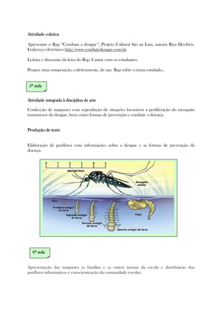 Atividade coletivaAtividade coletivaAtividade coletivaAtividade coletiva
Apresentar o Rap “Combata a dengue”, Projeto Cultural Siri na Lata, autoria Riva Decibéis.
Endereço eletrônico http://www.combatedengue.com.br
Leitura e discussão da letra do Rap. Cantar com os estudantes.
Propor uma composição, coletivamente, de um Rap sobre o tema estudado..
Atividade integrada à disciplina de arteAtividade integrada à disciplina de arteAtividade integrada à disciplina de arteAtividade integrada à disciplina de arte
Confecção de maquetes com reprodução de situações favoráveis a proliferação do mosquito
transmissor da dengue, bem como formas de prevenção e combate a doença.
Produção de textoProdução de textoProdução de textoProdução de texto
Elaboração de panfletos com informações sobre a dengue e as formas de prevenção da
doença.
Apresentação das maquetes às famílias e as outras turmas da escola e distribuição dos
panfletos informativos e conscientização da comunidade escolar;
5ª5ª5ª5ª aulaaulaaulaaula
6ª6ª6ª6ª aulaaulaaulaaula
 
