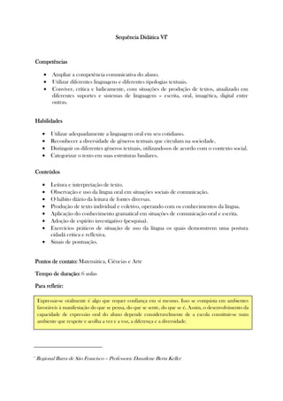 Sequência DidáticaSequência DidáticaSequência DidáticaSequência Didática VIVIVIVI6666
CompetênciasCompetênciasCompetênciasCompetências
• Ampliar a competência comunicativa do aluno.
• Utilizar diferentes linguagens e diferentes tipologias textuais.
• Conviver, crítica e ludicamente, com situações de produção de textos, atualizado em
diferentes suportes e sistemas de linguagem – escrita, oral, imagética, digital entre
outras.
HabilidadesHabilidadesHabilidadesHabilidades
• Utilizar adequadamente a linguagem oral em seu cotidiano.
• Reconhecer a diversidade de gêneros textuais que circulam na sociedade.
• Distinguir os diferentes gêneros textuais, utilizando-os de acordo com o contexto social.
• Categorizar o texto em suas estruturas basilares.
ConteúdosConteúdosConteúdosConteúdos
• Leitura e interpretação de texto.
• Observação e uso da língua oral em situações sociais de comunicação.
• O hábito diário da leitura de fontes diversas.
• Produção de texto individual e coletivo, operando com os conhecimentos da língua.
• Aplicação do conhecimento gramatical em situações de comunicação oral e escrita.
• Adoção de espírito investigativo (pesquisa).
• Exercícios práticos de situação de uso da língua os quais demonstrem uma postura
cidadã crítica e reflexiva.
• Sinais de pontuação.
Pontos de contato:Pontos de contato:Pontos de contato:Pontos de contato: Matemática, Ciências e Arte
Tempo de duração:Tempo de duração:Tempo de duração:Tempo de duração: 6 aulas
Para refletiPara refletiPara refletiPara refletir:r:r:r:
6
Regional Barra de São Francisco – Professora: Dauzilene Berta Keller
Expressar-se oralmente é algo que requer confiança em si mesmo. Isso se conquista em ambientes
favoráveis à manifestação do que se pensa, do que se sente, do que se é. Assim, o desenvolvimento da
capacidade de expressão oral do aluno depende consideravelmente de a escola constituir-se num
ambiente que respeite e acolha a vez e a voz, a diferença e a diversidade.
 