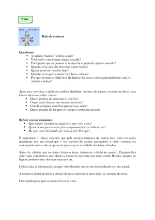 Roda de conversaRoda de conversaRoda de conversaRoda de conversa
Questionar:Questionar:Questionar:Questionar:
A palavra “higiene” lembra o quê?
Você sabe o que é uma criança asseada?
Você pensa que as pessoas se sentem bem perto de alguém asseado?
Quantas vezes por dia devemos tomar banho?
Quem penteou o cabelo hoje?
Quantas vezes por semana você lava o cabelo?
Por que devemos cuidar bem da higiene do nosso corpo, principalmente com os
cabelos e unhas?
Após esta conversa o professor poderá distribuir recortes de jornais, revistas ou livros para
leitura silenciosa sobre o tema.
Quem gostaria de comentar o que leu?
O que mais chamou sua atenção no texto?
Uma boa higiene contribui para termos saúde?
Quem gostaria de ler para os colegas o texto que gostou?
Refletir com os estudantes:Refletir com os estudantes:Refletir com os estudantes:Refletir com os estudantes:
Que jornais circulam na região em que você mora?
Quais desses jornais você já teve oportunidade de folhear, ler?
De que parte do jornal você mais gosta? Por quê?
É importante o aluno observar que pela própria natureza da notícia (um texto veiculado
geralmente por um jornal que é um suporte de caráter passageiro), o título costuma ser
apresentado com verbo no presente para sugerir atualidade dos fatos relatados.
Antes de solicitar que os alunos leiam o texto, transcreva o título no quadro. Pergunte-lhes
sobre suas expectativas em relação à leitura de um texto que tem o título Hábitos simples de
higiene podem evitar doenças respiratórias.
Colha todas as informações sempre relembrando que o texto foi publicado em um jornal.
A conversa inicial propicia a criação de uma expectativa em relação ao restante do texto.
Em seguida peça para os alunos lerem o texto.
1111ª aulaª aulaª aulaª aula
 